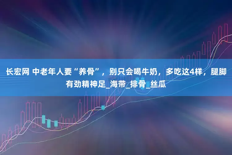 长宏网 中老年人要“养骨”，别只会喝牛奶，多吃这4样，腿脚有劲精神足_海带_排骨_丝瓜