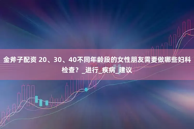 金斧子配资 20、30、40不同年龄段的女性朋友需要做哪些妇科检查？_进行_疾病_建议