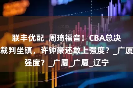 联丰优配  周琦福音！CBA总决赛宣布外籍裁判坐镇，许钟豪还敢上强度？_广厦_广厦_辽宁