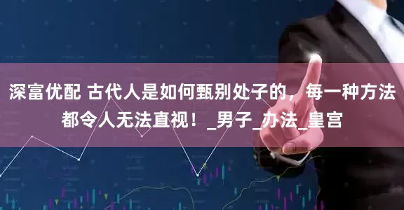 深富优配 古代人是如何甄别处子的，每一种方法都令人无法直视！_男子_办法_皇宫
