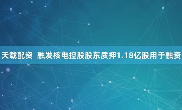 天载配资  融发核电控股股东质押1.18亿股用于融资