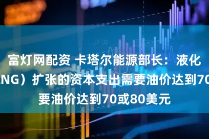 富灯网配资 卡塔尔能源部长：液化天然气（LNG）扩张的资本支出需要油价达到70或80美元