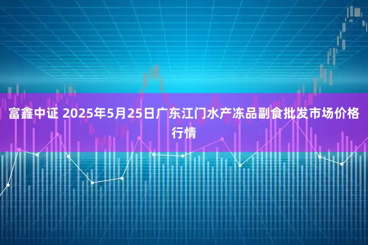 富鑫中证 2025年5月25日广东江门水产冻品副食批发市场价格行情