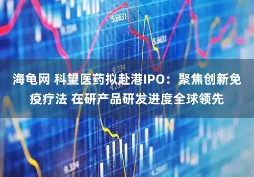 海龟网 科望医药拟赴港IPO：聚焦创新免疫疗法 在研产品研发进度全球领先