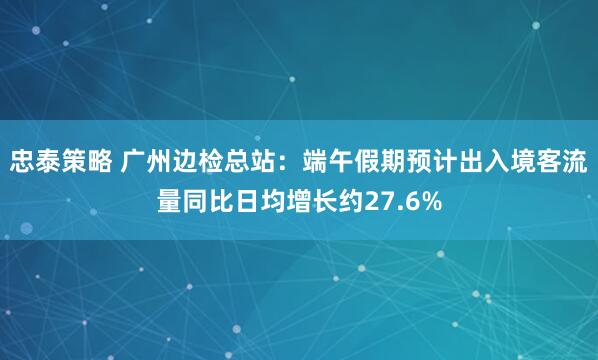 忠泰策略 广州边检总站：端午假期预计出入境客流量同比日均增长约27.6%