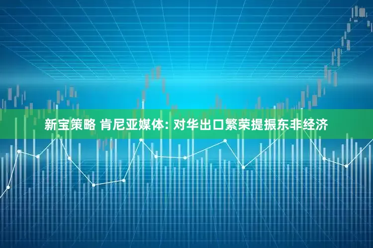 新宝策略 肯尼亚媒体: 对华出口繁荣提振东非经济