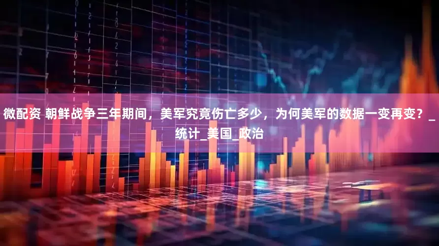 微配资 朝鲜战争三年期间，美军究竟伤亡多少，为何美军的数据一变再变？_统计_美国_政治