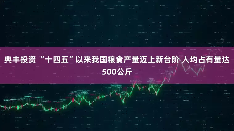 典丰投资 “十四五”以来我国粮食产量迈上新台阶 人均占有量达500公斤